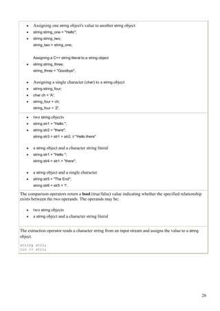 •   Assigning one string object's value to another string object
   •   string string_one = "Hello";
   •   string string_two;
       string_two = string_one;


       Assigning a C++ string literal to a string object
   •   string string_three;
       string_three = "Goodbye";


   •   Assigning a single character (char) to a string object
   •   string string_four;
   •   char ch = 'A';
   •   string_four = ch;
       string_four = 'Z';

   •   two string objects
   •   string str1 = "Hello ";
   •   string str2 = "there";
       string str3 = str1 + str2; // "Hello there"


   •   a string object and a character string literal
   •   string str1 = "Hello ";
       string str4 = str1 + "there";


   •   a string object and a single character
   •   string str5 = "The End";
       string str6 = str5 + '!';

The comparison operators return a bool (true/false) value indicating whether the specified relationship
exists between the two operands. The operands may be:

   •   two string objects
   •   a string object and a character string literal


The extraction operator reads a character string from an input stream and assigns the value to a string
object.
string str1;
cin >> str1;




                                                                                                          26
 