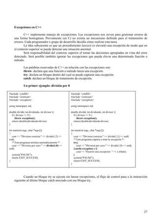 Excepciones en C++

             C++ implementa manejo de excepciones. Las excepciones nos sirven para gestionar errores de
     una forma homogénea. Previamente (en C) no existía un mecanismo definido para el tratamiento de
     errores. Cada programador o grupo de desarrollo decidía cómo realizar esta tarea.
             La idea subyacente es que un procedimiento lanzará (o elevará) una excepción de modo que en
     el contexto superior se puede detectar una situación anormal.
             Será responsabilidad del contexto superior el tomar las decisiones apropiadas en vista del error
     detectado. Será posible también ignorar las excepciones que pueda elevar una determinada función o
     método.

              Las palabras reservadas de C++ en relación con las excepciones son:
              throw: declara que una función o método lanza una excepción.
              try: declara un bloque dentro del cual se puede capturar una excepción.
              catch: declara un bloque de tratamiento de excepción.

              Un primer ejemplo: división por 0

#include <cstdlib>                                  #include <cstdlib>
#include <iostream>                                 #include <iostream>
#include <exception>                                #include <exception>

using namespace std;                                using namespace std;

double divide( int dividendo, int divisor ){        double divide( int dividendo, int divisor ){
  if ( divisor == 0 )                                 if ( divisor == 0 )
     throw exception();                                  throw exception();
  return (double)dividendo/divisor;                   return (double)dividendo/divisor;
}                                                   }

int main(int argc, char *argv[])                    int main(int argc, char *argv[])
{                                                   {
   cout << "Division correcta:" << divide(1,2) <<      cout << "Division correcta:" << divide(1,2) << endl;
endl;                                                  /* Este programa captura y trata la excepción */
   /* Este programa termina automáticamente */         try{
   cout << "Division por cero:" << divide(1,0) <<         cout << "Division por cero:" << divide(1,0) << endl;
endl;                                                  }catch( exception e ){
                                                          cout << "Ocurrió una excepción: " << e.what();
    system("PAUSE");                                   }
    return EXIT_SUCCESS;                               system("PAUSE");
}                                                      return EXIT_SUCCESS;
                                                    }



            Cuando un bloque try se ejecuta sin lanzar excepciones, el flujo de control pasa a la instrucción
     siguiente al último bloque catch asociado con ese bloque try.




                                                                                                                 27
 