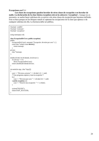Excepciones en C++
       Las clases de excepciones pueden heredar de otras clases de excepción o no heredar de
nadie. La declaración de la clase básica exception está en la cabecera <exception>. Aunque no es
necesario, se suelen hacer subclases de exception o de otras clases de excepción que hayamos definido.
Esto se hace porque en los bloques match se capturan las excepciones de la clase que aparece o de
cualquier subclase de ella. La herencia debe ser pública.

 #include <cstdlib>
 #include <iostream>
 #include <exception>

 using namespace std;

 class ExcepcionDivCero: public exception{
 public:
    ExcepcionDivCero(): mensaje( "Excepción: división por cero" ) {}
    const char *what() const throw(){
      return mensaje;
    }
 private:
    char *mensaje;
 };

 double divide( int dividendo, int divisor ){
   if ( divisor == 0 )
      throw ExcepcionDivCero();
   return (double)dividendo/divisor;
 }

 int main(int argc, char *argv[])
 {
    cout << "Division correcta:" << divide(1,2) << endl;
    /* Este programa captura y trata la excepción */
    try{
       cout << "Division por cero:" << divide(1,0) << endl;
    }catch( exception e ){
       cout << "Ocurrió una excepción: " << e.what();
    }

     system("PAUSE");
     return EXIT_SUCCESS;
 }




                                                                                                     29
 