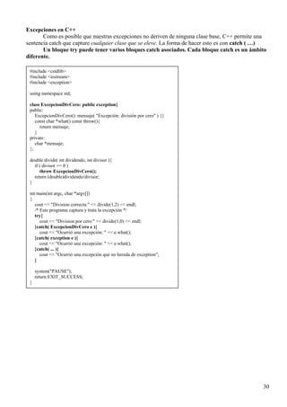 Excepciones en C++
       Como es posible que nuestras excepciones no deriven de ninguna clase base, C++ permite una
sentencia catch que capture cualquier clase que se eleve. La forma de hacer esto es con catch ( …)
       Un bloque try puede tener varios bloques catch asociados. Cada bloque catch es un ámbito
diferente.

 #include <cstdlib>
 #include <iostream>
 #include <exception>

 using namespace std;

 class ExcepcionDivCero: public exception{
 public:
    ExcepcionDivCero(): mensaje( "Excepción: división por cero" ) {}
    const char *what() const throw(){
      return mensaje;
    }
 private:
    char *mensaje;
 };

 double divide( int dividendo, int divisor ){
   if ( divisor == 0 )
      throw ExcepcionDivCero();
   return (double)dividendo/divisor;
 }

 int main(int argc, char *argv[])
 {
    cout << "Division correcta:" << divide(1,2) << endl;
    /* Este programa captura y trata la excepción */
    try{
       cout << "Division por cero:" << divide(1,0) << endl;
    }catch( ExcepcionDivCero e ){
       cout << "Ocurrió una excepción: " << e.what();
    }catch( exception e ){
       cout << "Ocurrió una excepción: " << e.what();
    }catch( ... ){
       cout << "Ocurrió una excepción que no hereda de exception";
    }

     system("PAUSE");
     return EXIT_SUCCESS;
 }




                                                                                                30
 