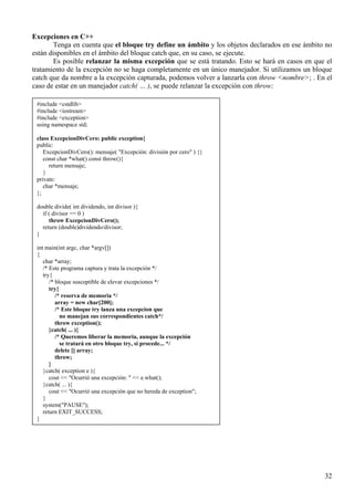 Excepciones en C++
        Tenga en cuenta que el bloque try define un ámbito y los objetos declarados en ese ámbito no
están disponibles en el ámbito del bloque catch que, en su caso, se ejecute.
        Es posible relanzar la misma excepción que se está tratando. Esto se hará en casos en que el
tratamiento de la excepción no se haga completamente en un único manejador. Si utilizamos un bloque
catch que da nombre a la excepción capturada, podemos volver a lanzarla con throw <nombre>; . En el
caso de estar en un manejador catch( … ), se puede relanzar la excepción con throw;

 #include <cstdlib>
 #include <iostream>
 #include <exception>
 using namespace std;

 class ExcepcionDivCero: public exception{
 public:
    ExcepcionDivCero(): mensaje( "Excepción: división por cero" ) {}
    const char *what() const throw(){
      return mensaje;
    }
 private:
    char *mensaje;
 };

 double divide( int dividendo, int divisor ){
   if ( divisor == 0 )
      throw ExcepcionDivCero();
   return (double)dividendo/divisor;
 }

 int main(int argc, char *argv[])
 {
    char *array;
    /* Este programa captura y trata la excepción */
    try{
       /* bloque susceptible de elevar excepciones */
       try{
          /* reserva de memoria */
          array = new char[200];
          /* Este bloque try lanza una excepcion que
            no manejan sus correspondientes catch*/
          throw exception();
       }catch( ... ){
          /* Queremos liberar la memoria, aunque la excepción
            se tratará en otro bloque try, si procede... */
          delete [] array;
          throw;
       }
    }catch( exception e ){
       cout << "Ocurrió una excepción: " << e.what();
    }catch( ... ){
       cout << "Ocurrió una excepción que no hereda de exception";
    }
    system("PAUSE");
    return EXIT_SUCCESS;
 }




                                                                                                 32
 