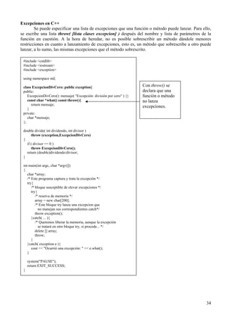 Excepciones en C++
        Se puede especificar una lista de excepciones que una función o método puede lanzar. Para ello,
se escribe una lista throw( [lista clases excepcion] ) después del nombre y lista de parámetros de la
función en cuestión. A la hora de heredar, no es posible sobrescribir un método dándole menores
restricciones en cuanto a lanzamiento de excepciones, esto es, un método que sobrescribe a otro puede
lanzar, a lo sumo, las mismas excepciones que el método sobrescrito.

 #include <cstdlib>
 #include <iostream>
 #include <exception>

 using namespace std;

 class ExcepcionDivCero: public exception{                             Con throw() se
 public:                                                               declara que una
    ExcepcionDivCero(): mensaje( "Excepción: división por cero" ) {}   función o método
    const char *what() const throw(){                                  no lanza
      return mensaje;
                                                                       excepciones.
    }
 private:
    char *mensaje;
 };

 double divide( int dividendo, int divisor )
      throw (exception,ExcepcionDivCero)
 {
   if ( divisor == 0 )
      throw ExcepcionDivCero();
   return (double)dividendo/divisor;
 }

 int main(int argc, char *argv[])
 {
    char *array;
    /* Este programa captura y trata la excepción */
    try{
       /* bloque susceptible de elevar excepciones */
       try{
          /* reserva de memoria */
          array = new char[200];
          /* Este bloque try lanza una excepcion que
            no manejan sus correspondientes catch*/
          throw exception();
       }catch( ... ){
          /* Queremos liberar la memoria, aunque la excepción
            se tratará en otro bloque try, si procede... */
          delete [] array;
          throw;
       }
    }catch( exception e ){
       cout << "Ocurrió una excepción: " << e.what();
    }

     system("PAUSE");
     return EXIT_SUCCESS;
 }




                                                                                                    34
 