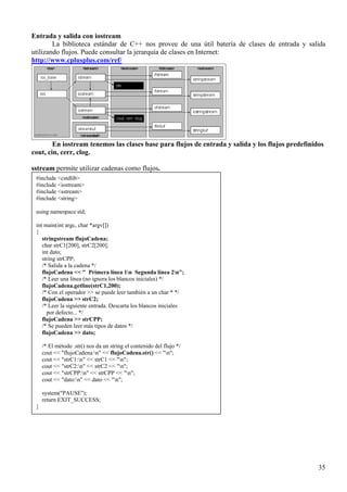 Entrada y salida con iostream
        La biblioteca estándar de C++ nos provee de una útil batería de clases de entrada y salida
utilizando flujos. Puede consultar la jerarquía de clases en Internet:
http://www.cplusplus.com/ref/




        En iostream tenemos las clases base para flujos de entrada y salida y los flujos predefinidos
cout, cin, cerr, clog.

sstream permite utilizar cadenas como flujos.
 #include <cstdlib>
 #include <iostream>
 #include <sstream>
 #include <string>

 using namespace std;

 int main(int argc, char *argv[])
 {
    stringstream flujoCadena;
    char strC1[200], strC2[200];
    int dato;
    string strCPP;
    /* Salida a la cadena */
    flujoCadena << " Primera línea 1n Segunda línea 2n";
    /* Leer una línea (no ignora los blancos iniciales) */
    flujoCadena.getline(strC1,200);
    /* Con el operador >> se puede leer también a un char * */
    flujoCadena >> strC2;
    /* Leer la siguiente entrada. Descarta los blancos iniciales
      por defecto... */
    flujoCadena >> strCPP;
    /* Se pueden leer más tipos de datos */
    flujoCadena >> dato;

     /* El método .str() nos da un string el contenido del flujo */
     cout << "flujoCadena:n" << flujoCadena.str() << "n";
     cout << "strC1:n" << strC1 << "n";
     cout << "strC2:n" << strC2 << "n";
     cout << "strCPP:n" << strCPP << "n";
     cout << "dato:n" << dato << "n";

     system("PAUSE");
     return EXIT_SUCCESS;
 }




                                                                                                   35
 