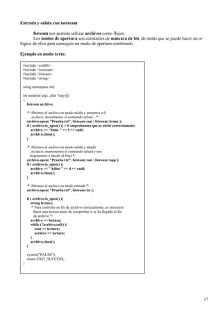 Entrada y salida con iostream

       fstream nos permite utilizar archivos como flujos.
       Los modos de apertura son constantes de máscara de bit, de modo que se puede hacer un or
lógico de ellos para conseguir un modo de apertura combinado.

Ejemplo en modo texto:

 #include <cstdlib>
 #include <iostream>
 #include <fstream>
 #include <string>

 using namespace std;

 int main(int argc, char *argv[])
 {
    fstream archivo;

     /* Abrimos el archivo en modo salida y ponemos a 0
        , es decir, descartamos el contenido actual... */
     archivo.open( "Prueba.txt", fstream::out | fstream::trunc );
     if ( archivo.is_open() ){ // Comprobamos que se abrió correctamente
         archivo << "Hola " << 5 << endl;
         archivo.close();
     }

     /* Abrimos el archivo en modo salida y añadir
        , es decir, mantenemos el contenido actual y nos
        disponemos a añadir al final */
     archivo.open( "Prueba.txt", fstream::out | fstream::app );
     if ( archivo.is_open() ){
         archivo << "Adiós " << 4 << endl;
         archivo.close();
     }

     /* Abrimos el archivo en modo entrada */
     archivo.open( "Prueba.txt", fstream::in );

     if ( archivo.is_open() ){
        string lectura;
        /* Para controlar en fin de archivo correctamente, es necesario
           hacer una lectura antes de comprobar si se ha llegado al fin
           de archivo */
        archivo >> lectura;
        while ( !archivo.eof() ){
            cout << lectura;
           archivo >> lectura;
        }
        archivo.close();
     }

     system("PAUSE");
     return EXIT_SUCCESS;
 }




                                                                                                  37
 