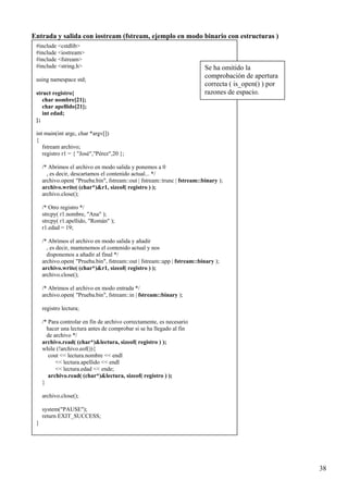 Entrada y salida con iostream (fstream, ejemplo en modo binario con estructuras )
 #include <cstdlib>
 #include <iostream>
 #include <fstream>
 #include <string.h>                                                       Se ha omitido la
 using namespace std;
                                                                           comprobación de apertura
                                                                           correcta ( is_open() ) por
 struct registro{                                                          razones de espacio.
    char nombre[21];
    char apellido[21];
    int edad;
 };

 int main(int argc, char *argv[])
 {
    fstream archivo;
    registro r1 = { "José","Pérez",20 };

     /* Abrimos el archivo en modo salida y ponemos a 0
       , es decir, descartamos el contenido actual... */
     archivo.open( "Prueba.bin", fstream::out | fstream::trunc | fstream::binary );
     archivo.write( (char*)&r1, sizeof( registro ) );
     archivo.close();

     /* Otro registro */
     strcpy( r1.nombre, "Ana" );
     strcpy( r1.apellido, "Román" );
     r1.edad = 19;

     /* Abrimos el archivo en modo salida y añadir
       , es decir, mantenemos el contenido actual y nos
       disponemos a añadir al final */
     archivo.open( "Prueba.bin", fstream::out | fstream::app | fstream::binary );
     archivo.write( (char*)&r1, sizeof( registro ) );
     archivo.close();

     /* Abrimos el archivo en modo entrada */
     archivo.open( "Prueba.bin", fstream::in | fstream::binary );

     registro lectura;

     /* Para controlar en fin de archivo correctamente, es necesario
       hacer una lectura antes de comprobar si se ha llegado al fin
       de archivo */
     archivo.read( (char*)&lectura, sizeof( registro ) );
     while (!archivo.eof()){
        cout << lectura.nombre << endl
           << lectura.apellido << endl
           << lectura.edad << ende;
        archivo.read( (char*)&lectura, sizeof( registro ) );
     }

     archivo.close();

     system("PAUSE");
     return EXIT_SUCCESS;
 }




                                                                                                        38
 
