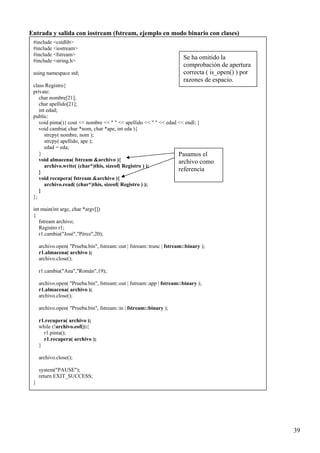 Entrada y salida con iostream (fstream, ejemplo en modo binario con clases)
 #include <cstdlib>
 #include <iostream>
 #include <fstream>
 #include <string.h>
                                                                        Se ha omitido la
                                                                        comprobación de apertura
 using namespace std;                                                   correcta ( is_open() ) por
                                                                        razones de espacio.
 class Registro{
 private:
    char nombre[21];
    char apellido[21];
    int edad;
 public:
    void pinta(){ cout << nombre << " " << apellido << " " << edad << endl; }
    void cambia( char *nom, char *ape, int eda ){
       strcpy( nombre, nom );
       strcpy( apellido, ape );
       edad = eda;
    }                                                              Pasamos el
    void almacena( fstream &archivo ){                             archivo como
       archivo.write( (char*)this, sizeof( Registro ) );
    }                                                              referencia
    void recupera( fstream &archivo ){
       archivo.read( (char*)this, sizeof( Registro ) );
    }
 };

 int main(int argc, char *argv[])
 {
    fstream archivo;
    Registro r1;
    r1.cambia("José","Pérez",20);

     archivo.open( "Prueba.bin", fstream::out | fstream::trunc | fstream::binary );
     r1.almacena( archivo );
     archivo.close();

     r1.cambia("Ana","Román",19);

     archivo.open( "Prueba.bin", fstream::out | fstream::app | fstream::binary );
     r1.almacena( archivo );
     archivo.close();

     archivo.open( "Prueba.bin", fstream::in | fstream::binary );

     r1.recupera( archivo );
     while (!archivo.eof()){
       r1.pinta();
       r1.recupera( archivo );
     }

     archivo.close();

     system("PAUSE");
     return EXIT_SUCCESS;
 }




                                                                                                     39
 