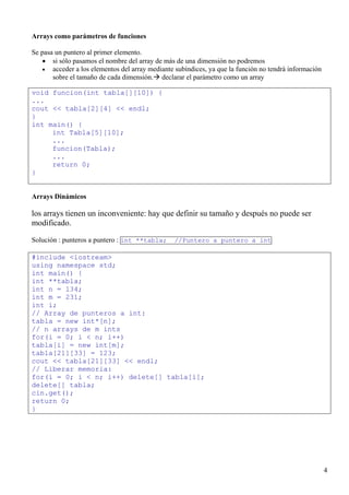 Arrays como parámetros de funciones

Se pasa un puntero al primer elemento.
   • si sólo pasamos el nombre del array de más de una dimensión no podremos
   • acceder a los elementos del array mediante subíndices, ya que la función no tendrá información
       sobre el tamaño de cada dimensión. declarar el parámetro como un array

void funcion(int tabla[][10]) {
...
cout << tabla[2][4] << endl;
}
int main() {
     int Tabla[5][10];
     ...
     funcion(Tabla);
     ...
     return 0;
}


Arrays Dinámicos

los arrays tienen un inconveniente: hay que definir su tamaño y después no puede ser
modificado.

Solución : punteros a puntero : int **tabla;    //Puntero a puntero a int

#include <iostream>
using namespace std;
int main() {
int **tabla;
int n = 134;
int m = 231;
int i;
// Array de punteros a int:
tabla = new int*[n];
// n arrays de m ints
for(i = 0; i < n; i++)
tabla[i] = new int[m];
tabla[21][33] = 123;
cout << tabla[21][33] << endl;
// Liberar memoria:
for(i = 0; i < n; i++) delete[] tabla[i];
delete[] tabla;
cin.get();
return 0;
}




                                                                                                      4
 