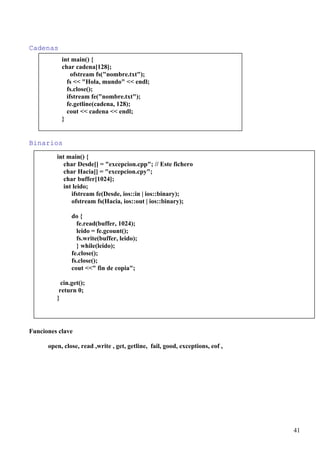 Cadenas
           int main() {
           char cadena[128];
               ofstream fs("nombre.txt");
             fs << "Hola, mundo" << endl;
             fs.close();
             ifstream fe("nombre.txt");
             fe.getline(cadena, 128);
             cout << cadena << endl;
           }


Binarios
         int main() {
           char Desde[] = "excepcion.cpp"; // Este fichero
           char Hacia[] = "excepcion.cpy";
           char buffer[1024];
           int leido;
              ifstream fe(Desde, ios::in | ios::binary);
              ofstream fs(Hacia, ios::out | ios::binary);

               do {
                 fe.read(buffer, 1024);
                 leido = fe.gcount();
                 fs.write(buffer, leido);
                 } while(leido);
               fe.close();
               fs.close();
               cout <<" fin de copia";

           cin.get();
          return 0;
         }




Funciones clave

      open, close, read ,write , get, getline, fail, good, exceptions, eof ,




                                                                               41
 