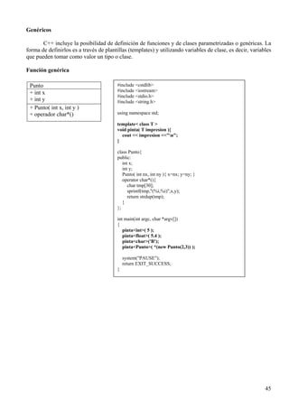 Genéricos

       C++ incluye la posibilidad de definición de funciones y de clases parametrizadas o genéricas. La
forma de definirlos es a través de plantillas (templates) y utilizando variables de clase, es decir, variables
que pueden tomar como valor un tipo o clase.

Función genérica

 Punto                                  #include <cstdlib>
 + int x                                #include <iostream>
                                        #include <stdio.h>
 + int y                                #include <string.h>
 + Punto( int x, int y )
 + operador char*()                     using namespace std;

                                        template< class T >
                                        void pinta( T impresion ){
                                          cout << impresion <<"n";
                                        }

                                        class Punto{
                                        public:
                                           int x;
                                           int y;
                                           Punto( int nx, int ny ){ x=nx; y=ny; }
                                           operator char*(){
                                              char tmp[30];
                                              sprintf(tmp,"(%i,%i)",x,y);
                                              return strdup(tmp);
                                           }
                                        };

                                        int main(int argc, char *argv[])
                                        {
                                           pinta<int>( 5 );
                                           pinta<float>( 5.4 );
                                           pinta<char>('B');
                                           pinta<Punto>( *(new Punto(2,3)) );

                                            system("PAUSE");
                                            return EXIT_SUCCESS;
                                        }




                                                                                                           45
 