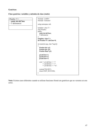Genéricos

Clase genérica: variables y métodos de clase (static)

 Prueba< T >                          #include <cstdlib>
 + static int deClase                 #include <iostream>
 + T deInstancia                      using namespace std;

                                      template< class T >
                                      class Prueba{
                                      public:
                                         static int deClase;
                                         T deInstancia;
                                      };
                                      template< class T >
                                      int Prueba<T>::deClase=0;

                                      int main(int argc, char *argv[])
                                      {
                                         Prueba<int> p1;
                                         Prueba<int> p2;
                                         Prueba<float> p3;

                                          p1.deClase=1;
                                          p2.deClase=2;
                                          p3.deClase=3;

                                          cout << p1.deClase << ","
                                               << p2.deClase << ","
                                               << p3.deClase << "n";

                                          system("PAUSE");
                                          return EXIT_SUCCESS;
                                      }



Nota: Existen casos diferentes cuando se utilizan funciones friend con genéricos que no veremos en este
curso.




                                                                                                    47
 