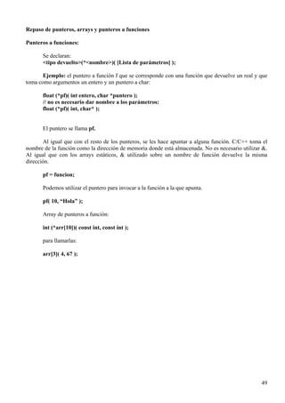 Repaso de punteros, arrays y punteros a funciones

Punteros a funciones:

       Se declaran:
       <tipo devuelto>(*<nombre>)( [Lista de parámetros] );

       Ejemplo: el puntero a función f que se corresponde con una función que devuelve un real y que
toma como argumentos un entero y un puntero a char:

       float (*pf)( int entero, char *puntero );
       // no es necesario dar nombre a los parámetros:
       float (*pf)( int, char* );


       El puntero se llama pf.

       Al igual que con el resto de los punteros, se les hace apuntar a alguna función. C/C++ toma el
nombre de la función como la dirección de memoria donde está almacenada. No es necesario utilizar &.
Al igual que con los arrays estáticos, & utilizado sobre un nombre de función devuelve la misma
dirección.

       pf = funcion;

       Podemos utilizar el puntero para invocar a la función a la que apunta.

       pf( 10, “Hola” );

       Array de punteros a función:

       int (*arr[10])( const int, const int );

       para llamarlas:

       arr[3]( 4, 67 );




                                                                                                  49
 