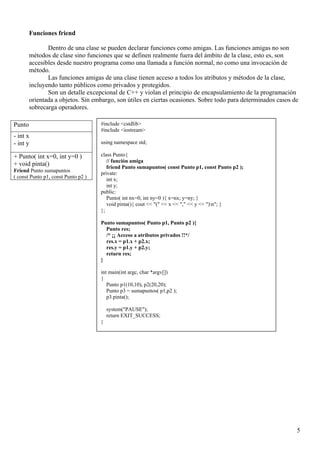 Funciones friend

               Dentro de una clase se pueden declarar funciones como amigas. Las funciones amigas no son
        métodos de clase sino funciones que se definen realmente fuera del ámbito de la clase, esto es, son
        accesibles desde nuestro programa como una llamada a función normal, no como una invocación de
        método.
               Las funciones amigas de una clase tienen acceso a todos los atributos y métodos de la clase,
        incluyendo tanto públicos como privados y protegidos.
               Son un detalle excepcional de C++ y violan el principio de encapsulamiento de la programación
        orientada a objetos. Sin embargo, son útiles en ciertas ocasiones. Sobre todo para determinados casos de
        sobrecarga operadores.

Punto                                #include <cstdlib>
                                     #include <iostream>
- int x
- int y                              using namespace std;

+ Punto( int x=0, int y=0 )          class Punto{
                                        // función amiga
+ void pinta()                          friend Punto sumapuntos( const Punto p1, const Punto p2 );
Friend Punto sumapuntos
                                     private:
( const Punto p1, const Punto p2 )      int x;
                                        int y;
                                     public:
                                        Punto( int nx=0, int ny=0 ){ x=nx; y=ny; }
                                        void pinta(){ cout << "(" << x << "," << y << ")n"; }
                                     };

                                     Punto sumapuntos( Punto p1, Punto p2 ){
                                       Punto res;
                                       /* ¡¡ Acceso a atributos privados !!*/
                                       res.x = p1.x + p2.x;
                                       res.y = p1.y + p2.y;
                                       return res;
                                     }

                                     int main(int argc, char *argv[])
                                     {
                                        Punto p1(10,10), p2(20,20);
                                        Punto p3 = sumapuntos( p1,p2 );
                                        p3.pinta();

                                         system("PAUSE");
                                         return EXIT_SUCCESS;
                                     }




                                                                                                               5
 