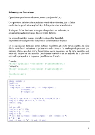 Sobrecarga de Operadores

Operadores que tienen varios usos, como por ejemplo *,+,-

C++ podemos definir varias funciones con el mismo nombre, con la única
condición de que el número y/o el tipo de los parámetros sean distintos

Si ninguna de las funciones se adapta a los parámetros indicados, se
aplicarán las reglas implícitas de conversión de tipos.

No se pueden definir nuevos operadores ni cambiar la aridad.
Se pueden sobrecargar como funciones o como métodos de clase.

En los operadores definidos como métodos miembros, el objeto perteneciente a la clase
dónde se define el método es el primer operando siempre, de modo que si queremos que
nuestros objetos puedan operar funcionando como operandos en la parte derecha, será
necesario hacerlo en una función (posiblemente friend) o en un método de la clase del
operando que quede a la izquierda (posiblemente friend)…

Prototipo:
<tipo> operator <operador> (<argumentos>);
Definición:
<tipo> operator <operador> (<argumentos>)
{
<sentencias>;
}
class complejo
{public:
float a,b;
 complejo( int entera=0, int compleja=0){
           a=entera;
           b=compleja;
           }
};
complejo operator +(complejo a, complejo b) {
complejo temp (a.a+b.a, a.b+b.b);
return temp;
}
int main() {
complejo x(10,32);
complejo y (21,12);
complejo z;
/* Uso del operador sobrecargado + con complejos */
z = x + y;
cout << z.a << "," << z.b << endl;



                                                                                   8
 