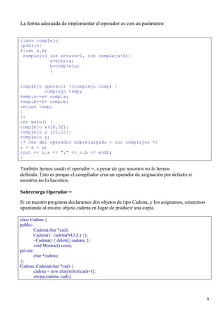 La forma adecuada de implementar el operador es con un parámetro:


class complejo
{public:
float a,b;
 complejo( int entera=0, int compleja=0){
           a=entera;
           b=compleja;
           }


complejo operator +(complejo comp) {
         complejo temp;
temp.a+=a+ comp.a;
temp.b+=b+ comp.b;
return temp;
}
};
int main() {
complejo x(10,32);
complejo y (21,12);
complejo z;
/* Uso del operador sobrecargado + con complejos */
z = x + y;
cout << z.a << "," << z.b << endl;
}

También hemos usado el operador =, a pesar de que nosotros no lo hemos
definido. Esto es porque el compilador crea un operador de asignación por defecto si
nosotros no lo hacemos.

Sobrecarga Operador =
Si en nuestro programa declaramos dos objetos de tipo Cadena, y los asignamos, estaremos
apuntando al mismo objeto cadena en lugar de producir una copia.

class Cadena {
public:
        Cadena(char *cad);
        Cadena() : cadena(NULL) {};
        ~Cadena() { delete[] cadena; };
        void Mostrar() const;
private:
        char *cadena;
};
Cadena::Cadena(char *cad) {
        cadena = new char[strlen(cad)+1];
        strcpy(cadena, cad);}




                                                                                           9
 