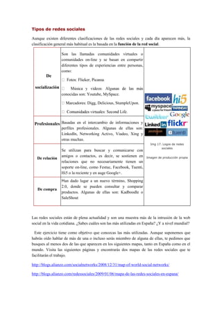 Tipos de redes sociales
Aunque existen diferentes clasificaciones de las redes sociales y cada día aparecen más, la
clasificación general más habitual es la basada en la función de la red social.
De
socialización
Son las llamadas comunidades virtuales o
comunidades on-line y se basan en compartir
diferentes tipos de experiencias entre personas,
como:
conocidas son: Youtube, MySpace.
Marcadores: Digg, Delicious, StumpleUpon.
Img 17. Logos de redes
sociales
Imagen de producción propia
Profesionales Basadas en el intercambio de informaciones y
perfiles profesionales. Algunas de ellas son:
LinkedIn, Networking Activo, Viadeo, Xing y
otras muchas.
De relación
Se utilizan para buscar y comunicarse con
amigos o contactos, es decir, se sostienen en
relaciones que no necesariamente tienen un
soporte on-line, como Festuc, Facebook, Tuenti,
Hi5 o la reciente y en auge Google+.
De compra
Han dado lugar a un nuevo término, Shopping
2.0, donde se pueden consultar y comparar
productos. Algunas de ellas son: Kadboodle o
SaleShout
Las redes sociales están de plena actualidad y son una muestra más de la intrusión de la web
social en la vida cotidiana. ¿Sabes cuáles son las más utilizadas en España? ¿Y a nivel mundial?
Este ejercicio tiene como objetivo que conozcas las más utilizadas. Aunque suponemos que
habrás oído hablar de más de una o incluso serás miembro de alguna de ellas, te pedimos que
busques al menos dos de las que aparecen en los siguientes mapas, tanto en España como en el
mundo. Visita las siguientes páginas y encontrarás dos mapas de las redes sociales que te
facilitarán el trabajo.
http://blogs.alianzo.com/socialnetworks/2008/12/31/map-of-world-social-networks/
http://blogs.alianzo.com/redessociales/2009/01/06/mapa-de-las-redes-sociales-en-espana/
 