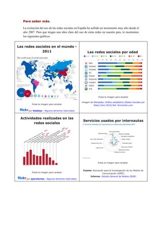 Para saber más.
La evolución del uso de las redes sociales en España ha sufrido un incremento muy alto desde el
año 2007. Para que tengas una idea clara del uso de estas redes en nuestro país, te mostramos
los siguientes gráficos.
Las redes sociales en el mundo -
2011
Pulsa la imagen para ampliar
por keekeys - Algunos derechos reservados
Las redes sociales por edad
Pulsa la imagen para ampliar
Imagen de Wikipedia. Gráfico estadístico (Redes Sociales por
Edad (Julio 2010) Ref. Animartec.com
Actividades realizadas en las
redes sociales
Pulsa la imagen para ampliar
por ayerviernes - Algunos derechos reservados
Servicios usados por internautas
Pulsa la imagen para ampliar
Fuente: Asociación para la Investigación de los Medios de
Comunicación (AIMC)
Informe: Estudio General de Medios (EGM)
 