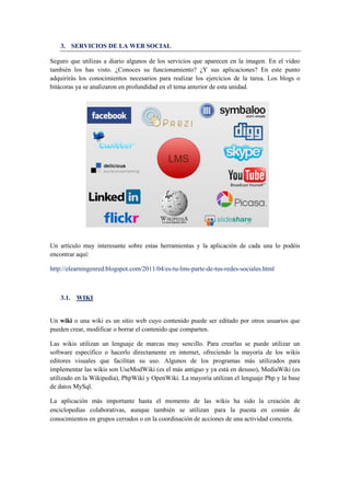 3. SERVICIOS DE LA WEB SOCIAL
Seguro que utilizas a diario algunos de los servicios que aparecen en la imagen. En el vídeo
también los has visto. ¿Conoces su funcionamiento? ¿Y sus aplicaciones? En este punto
adquirirás los conocimientos necesarios para realizar los ejercicios de la tarea. Los blogs o
bitácoras ya se analizaron en profundidad en el tema anterior de esta unidad.
Un artículo muy interesante sobre estas herramientas y la aplicación de cada una lo podéis
encontrar aquí:
http://elearningenred.blogspot.com/2011/04/es-tu-lms-parte-de-tus-redes-sociales.html
3.1. WIKI
Un wiki o una wiki es un sitio web cuyo contenido puede ser editado por otros usuarios que
pueden crear, modificar o borrar el contenido que comparten.
Las wikis utilizan un lenguaje de marcas muy sencillo. Para crearlas se puede utilizar un
software específico o hacerlo directamente en internet, ofreciendo la mayoría de los wikis
editores visuales que facilitan su uso. Algunos de los programas más utilizados para
implementar las wikis son UseModWiki (es el más antiguo y ya está en desuso), MediaWiki (es
utilizado en la Wikipedia), PhpWiki y OpenWiki. La mayoría utilizan el lenguaje Php y la base
de datos MySql.
La aplicación más importante hasta el momento de las wikis ha sido la creación de
enciclopedias colaborativas, aunque también se utilizan para la puesta en común de
conocimientos en grupos cerrados o en la coordinación de acciones de una actividad concreta.
 