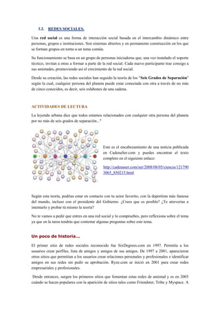 3.2. REDES SOCIALES.
Una red social es una forma de interacción social basada en el intercambio dinámico entre
personas, grupos e instituciones. Son sistemas abiertos y en permanente construcción en los que
se forman grupos en torno a un tema común.
Su funcionamiento se basa en un grupo de personas iniciadoras que, una vez instalado el soporte
técnico, invitan a otras a formar a parte de la red social. Cada nuevo participante trae consigo a
sus amistades, promoviendo así el crecimiento de la red social.
Desde su creación, las redes sociales han seguido la teoría de los "Seis Grados de Separación"
según la cual, cualquier persona del planeta puede estar conectada con otra a través de no más
de cinco conocidos, es decir, seis eslabones de una cadena.
ACTIVIDADES DE LECTURA
La leyenda urbana dice que todos estamos relacionados con cualquier otra persona del planeta
por no más de seis grados de separación..."
Este es el encabezamiento de una noticia publicada
en CadenaSer.com y puedes encontrar el texto
completo en el siguiente enlace:
http://cadenaser.com/ser/2008/08/05/ciencia/121790
3065_850215.html
Según esta teoría, podrías estar en contacto con tu actor favorito, con la deportista más famosa
del mundo, incluso con el presidente del Gobierno. ¿Crees que es posible? ¿Te atreverías a
intentarlo y probar tú mismo la teoría?
No te vamos a pedir que entres en una red social y lo compruebes, pero reflexiona sobre el tema
ya que en la tarea tendrás que contestar algunas preguntas sobre este tema.
Un poco de historia...
El primer sitio de redes sociales reconocido fue SixDegrees.com en 1997. Permitía a los
usuarios crear perfiles, lista de amigos y amigos de sus amigos. De 1997 a 2001, aparecieron
otros sitios que permitían a los usuarios crear relaciones personales y profesionales e identificar
amigos en sus redes sin pedir su aprobación. Ryze.com se inició en 2001 para crear redes
empresariales y profesionales.
Desde entonces, surgen los primeros sitios que fomentan estas redes de amistad y es en 2003
cuándo se hacen populares con la aparición de sitios tales como Friendster, Tribe y Myspace. A
 