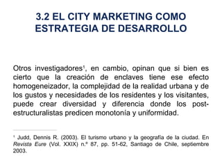 Otros investigadores 1 , en cambio, opinan que si bien es cierto que la creación de enclaves tiene ese efecto homogeneizador, la complejidad de la realidad urbana y de los gustos y necesidades de los residentes y los visitantes, puede crear diversidad y diferencia donde los post-estructuralistas predicen monotonía y uniformidad. 1  Judd, Dennis R. (2003). El turismo urbano y la geografía de la ciudad. En  Revista Eure  (Vol. XXIX) n.º 87, pp. 51-62, Santiago de Chile, septiembre 2003. 3.2 EL CITY MARKETING COMO ESTRATEGIA DE DESARROLLO 