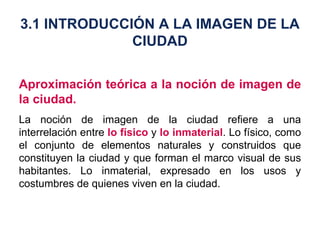 Aproximación teórica a la noción de imagen de la ciudad. La noción de imagen de la ciudad refiere a una interrelación entre  lo físico  y  lo inmaterial . Lo físico, como el conjunto de elementos naturales y construidos que constituyen la ciudad y que forman el marco visual de sus habitantes. Lo inmaterial, expresado en los usos y costumbres de quienes viven en la ciudad. 3.1 INTRODUCCIÓN A LA IMAGEN DE LA CIUDAD 