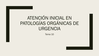 ATENCIÓN INICIAL EN
PATOLOGÍAS ORGÁNICAS DE
URGENCIA
Tema 10
 