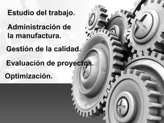 Administración de
la manufactura.
Gestión de la calidad.
Estudio del trabajo.
Evaluación de proyectos.
Optimización.
 