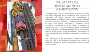 3.4. SARTAS DE
REVESTIMIENTO Y
CEMENTACIÓN
El programa de TR’s y la cementación de éstos es uno de
los varios renglones de la perforación más ligados a la
seguridad del hoyo durante las operaciones y
posteriormente durante las tareas de terminación del pozo
y su vida productiva. Durante la inserción de la tubería en
el hoyo ésta puede atascarse y ocasionar serios
problemas que pueden poner en peligro la integridad y
utilidad del hoyo. De igual manera pueden presentarse
serios problemas durante la cementación de la sarta por
pérdida de circulación o por imposibilidad de bombear el
fluido de perforación o el cemento por obstrucciones en el
hoyo.
Los revestidores y su cementación pueden representar
entre 16 y 25 % del costo de perforación, de acuerdo al
diámetro, longitud y otras propiedades físicas de cada
sarta de tubos.
 