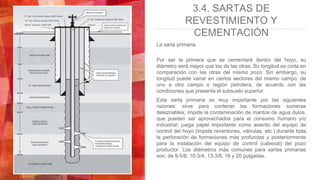 3.4. SARTAS DE
REVESTIMIENTO Y
CEMENTACIÓN
La sarta primaria.
Por ser la primera que se cementará dentro del hoyo, su
diámetro será mayor que los de las otras. Su longitud es corta en
comparación con las otras del mismo pozo. Sin embargo, su
longitud puede variar en ciertos sectores del mismo campo, de
uno a otro campo o región petrolera, de acuerdo con las
condiciones que presenta el subsuelo superior.
Esta sarta primaria es muy importante por las siguientes
razones: sirve para contener las formaciones someras
deleznables; impide la contaminación de mantos de agua dulce,
que pueden ser aprovechados para el consumo humano y/o
industrial; juega papel importante como asiento del equipo de
control del hoyo (impide reventones, válvulas, etc.) durante toda
la perforación de formaciones más profundas y posteriormente
para la instalación del equipo de control (cabezal) del pozo
productor. Los diámetros más comunes para sartas primarias
son: de 9-5/8, 10-3/4, 13-3/8, 16 y 20 pulgadas.
 