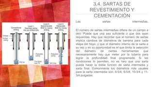 3.4. SARTAS DE
REVESTIMIENTO Y
CEMENTACIÓN
Las sartas intermedias.
El número de sartas intermedias difiere de un campo a
otro. Puede que una sea suficiente o que dos sean
requeridas. Hay que recordar que el número de sartas
implica cambios de diámetros de barrena para cada
etapa del hoyo, y que el diámetro interno de la sarta a
su vez y en su oportunidad es el que limita la selección
del diámetro de ciertas herramientas que
necesariamente hay que meter por la tubería para
lograr la profundidad final programada. Si las
condiciones lo permiten, no es raro que una sarta
pueda hacer la doble función de sarta intermedia y
sarta final. Comúnmente los diámetros más usuales
para la sarta intermedia son: 8-5/8, 9-5/8, 10-3/4 y 11-
3/4 pulgadas.
 