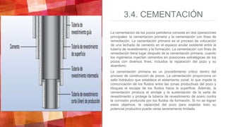 3.4. CEMENTACIÓN
La cementación de los pozos petroleros consiste en dos operaciones
principales: la cementación primaria y la cementación con fines de
remediación. La cementación primaria es el proceso de colocación
de una lechada de cemento en el espacio anular existente entre la
tubería de revestimiento y la formación. La cementación con fines de
remediación tiene lugar después de la cementación primaria, cuando
los ingenieros inyectan cementos en posiciones estratégicas de los
pozos con diversos fines, incluidos la reparación del pozo y su
abandono.
La cementación primaria es un procedimiento crítico dentro del
proceso de construcción de pozos. La cementación proporciona un
sello hidráulico que establece el aislamiento zonal, lo que impide la
comunicación de los fluidos entre las zonas productivas del pozo y
bloquea el escape de los fluidos hacia la superficie. Además, la
cementación produce el anclaje y la sustentación de la sarta de
revestimiento y protege la tubería de revestimiento de acero contra
la corrosión producida por los fluidos de formación. Si no se logran
estos objetivos, la capacidad del pozo para explotar todo su
potencial productivo puede verse severamente limitada.
 