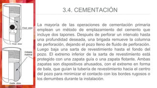 3.4. CEMENTACIÓN
La mayoría de las operaciones de cementación primaria
emplean un método de emplazamiento del cemento que
incluye dos tapones. Después de perforar un intervalo hasta
una profundidad deseada, una brigada remueve la columna
de perforación, dejando el pozo lleno de fluido de perforación.
Luego baja una sarta de revestimiento hasta el fondo del
pozo. El extremo inferior de la sarta de revestimiento está
protegido con una zapata guía o una zapata flotante. Ambas
zapatas son dispositivos ahusados, con el extremo en forma
de bala, que guían la tubería de revestimiento hacia el centro
del pozo para minimizar el contacto con los bordes rugosos o
los derrumbes durante la instalación.
 