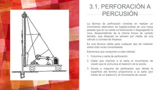 3.1. PERFORACIÓN A
PERCUSIÓN
La técnica de perforación consiste en realizar un
movimiento alternativo de bajada-subida de una masa
pesada que en su caída va fracturando o disgregando la
roca, desprendiendo de la misma trozos de variado
tamaño, que después se extraen por medio de una
válvula o cuchara de limpieza.
Es una técnica válida para cualquier tipo de material,
sobre todo rocas consolidadas.
Elementos que componen a este método:
1. Columna o sarta de perforación
2. Cable que imprime a la sarta el movimiento de
vaivén que le comunica el balancín de la sonda.
3. Sonda o máquina de perforación que desde la
superficie del terreno proporciona a la sarta (por
medio de un balancín), el movimiento de vaivén.
 