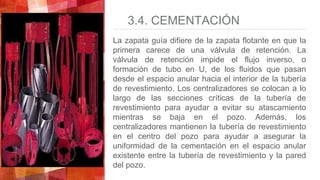 3.4. CEMENTACIÓN
La zapata guía difiere de la zapata flotante en que la
primera carece de una válvula de retención. La
válvula de retención impide el flujo inverso, o
formación de tubo en U, de los fluidos que pasan
desde el espacio anular hacia el interior de la tubería
de revestimiento. Los centralizadores se colocan a lo
largo de las secciones críticas de la tubería de
revestimiento para ayudar a evitar su atascamiento
mientras se baja en el pozo. Además, los
centralizadores mantienen la tubería de revestimiento
en el centro del pozo para ayudar a asegurar la
uniformidad de la cementación en el espacio anular
existente entre la tubería de revestimiento y la pared
del pozo.
 