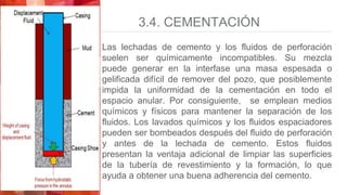 3.4. CEMENTACIÓN
Las lechadas de cemento y los fluidos de perforación
suelen ser químicamente incompatibles. Su mezcla
puede generar en la interfase una masa espesada o
gelificada difícil de remover del pozo, que posiblemente
impida la uniformidad de la cementación en todo el
espacio anular. Por consiguiente, se emplean medios
químicos y físicos para mantener la separación de los
fluidos. Los lavados químicos y los fluidos espaciadores
pueden ser bombeados después del fluido de perforación
y antes de la lechada de cemento. Estos fluidos
presentan la ventaja adicional de limpiar las superficies
de la tubería de revestimiento y la formación, lo que
ayuda a obtener una buena adherencia del cemento.
 