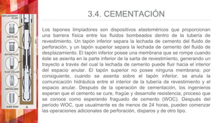 3.4. CEMENTACIÓN
Los tapones limpiadores son dispositivos elastoméricos que proporcionan
una barrera física entre los fluidos bombeados dentro de la tubería de
revestimiento. Un tapón inferior separa la lechada de cemento del fluido de
perforación, y un tapón superior separa la lechada de cemento del fluido de
desplazamiento. El tapón inferior posee una membrana que se rompe cuando
éste se asienta en la parte inferior de la sarta de revestimiento, generando un
trayecto a través del cual la lechada de cemento puede fluir hacia el interior
del espacio anular. El tapón superior no posee ninguna membrana; por
consiguiente, cuando se asienta sobre el tapón inferior, se anula la
comunicación hidráulica entre el interior de la tubería de revestimiento y el
espacio anular. Después de la operación de cementación, los ingenieros
esperan que el cemento se cure, fragüe y desarrolle resistencia; proceso que
se conoce como esperando fraguado de cemento (WOC). Después del
período WOC, que usualmente es de menos de 24 horas, pueden comenzar
las operaciones adicionales de perforación, disparos y de otro tipo.
 