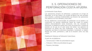 3. 5. OPERACIONES DE
PERFORACIÓN COSTA AFUERA
La Perforación Costa Afuera.
Las operaciones pioneras de perforación y producción en el lago de
Maracaibo, en el mar Caspio y en el golfo de México han sido escuelas
para estudios y prácticas fundamentales que llevaron las operaciones
mar adentro en el mar del Norte y otros sitios.
De las plataformas convencionales de perforación se ha pasado a la
construcción de grandes plataformas desde las cuales se pueden
perforar direccionalmente varias locaciones. Una vez concluida la
perforación, la plataforma queda como centro de producción y manejo de
petróleo y/o de gas de un gran sector del campo. Las gabarras de
perforación de antaño han sido modificadas, y son hoy estructuras
integradas que llevan la estructura empotrada y constituyen un taladro
flotante que entra, permanece y sale de la locación como una sola
unidad.
Clasificación Sistemas de Perforación Costa Afuera
A partir de una plataforma
Convencional (< 500m de profundidad de agua)
Profundo (> 500m de profundidad de agua)
Equipos y tecnología
 