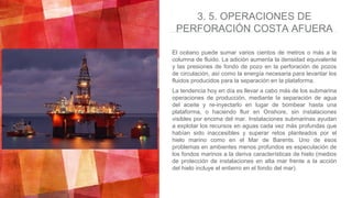 El océano puede sumar varios cientos de metros o más a la
columna de fluido. La adición aumenta la densidad equivalente
y las presiones de fondo de pozo en la perforación de pozos
de circulación, así como la energía necesaria para levantar los
fluidos producidos para la separación en la plataforma.
La tendencia hoy en día es llevar a cabo más de los submarina
operaciones de producción, mediante la separación de agua
del aceite y re-inyectarlo en lugar de bombear hasta una
plataforma, o haciendo fluir en Onshore, sin instalaciones
visibles por encima del mar. Instalaciones submarinas ayudan
a explotar los recursos en aguas cada vez más profundas que
habían sido inaccesibles y superar retos planteados por el
hielo marino como en el Mar de Barents. Uno de esos
problemas en ambientes menos profundos es especulación de
los fondos marinos a la deriva características de hielo (medios
de protección de instalaciones en alta mar frente a la acción
del hielo incluye el entierro en el fondo del mar).
3. 5. OPERACIONES DE
PERFORACIÓN COSTA AFUERA
 