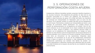 Instalaciones offshore tripuladas también presentan desafíos logísticos y
de recursos humanos. Una plataforma de petróleo en alta mar es una
pequeña comunidad en sí mismo con cafetería, los dormitorios, la
gestión y otras funciones de apoyo. En el Mar del Norte, los miembros
del personal son transportados en helicóptero para un turno de dos
semanas. Por lo general, reciben un sueldo más alto que los trabajadores
en tierra hacen. Suministros y residuos son transportados por barco, y las
entregas de suministros deben planificarse con cuidado porque el
espacio de almacenamiento en la plataforma es limitado. Hoy en día,
mucho esfuerzo va en la reubicación de la mayor cantidad de personal
posible en tierra, donde la gestión y los expertos técnicos están en
contacto con la plataforma de videoconferencia. Un trabajo en tierra
también es más atractivo para el envejecimiento de la fuerza laboral en la
industria petrolera, por lo menos en el mundo occidental. Estos esfuerzos
entre otros se encuentran en las operaciones integradas plazo
establecido. El incremento en el uso de las instalaciones submarinas
ayuda a lograr el objetivo de mantener a más trabajadores en tierra.
Instalaciones submarinas son también más fáciles de ampliar, con
nuevos separadores o diferentes módulos para diferentes tipos de aceite,
y no están limitados por el espacio de piso fijo de una instalación de agua
anteriormente.
3. 5. OPERACIONES DE
PERFORACIÓN COSTA AFUERA
 