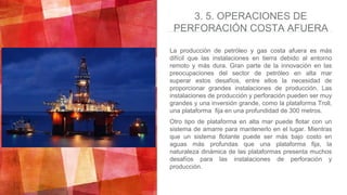 La producción de petróleo y gas costa afuera es más
difícil que las instalaciones en tierra debido al entorno
remoto y más dura. Gran parte de la innovación en las
preocupaciones del sector de petróleo en alta mar
superar estos desafíos, entre ellos la necesidad de
proporcionar grandes instalaciones de producción. Las
instalaciones de producción y perforación pueden ser muy
grandes y una inversión grande, como la plataforma Troll,
una plataforma fija en una profundidad de 300 metros.
Otro tipo de plataforma en alta mar puede flotar con un
sistema de amarre para mantenerlo en el lugar. Mientras
que un sistema flotante puede ser más bajo costo en
aguas más profundas que una plataforma fija, la
naturaleza dinámica de las plataformas presenta muchos
desafíos para las instalaciones de perforación y
producción.
3. 5. OPERACIONES DE
PERFORACIÓN COSTA AFUERA
 