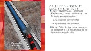3.6. OPERACIONES DE
PESCA Y MOLIENDATipo: Atascamiento mecánico –
Empacador, otros accesorios de
fondo de pozo atascados.
– Empacadores permanentes
– Empacadores recuperables
Causa: Falla de los mecanismos en
la operación o del ensamblaje de la
herramienta desde taller.
Empacador
Atascado
 