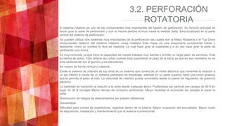 3.2. PERFORACIÓN
ROTATORIA
El sistema rotatorio es uno de los componentes mas importantes del taladro de perforación. Su función principal es
hacer girar la sarta de perforación y que la mecha perfore el hoyo hasta la medida dada. Esta localizado en la parte
central del sistema de perforación.
Se pueden utilizar dos sistemas muy importantes de la perforación las cuales son la Mesa Rotatoria o el Top Drive
componentes básicos del sistema rotatorio mesa rotatoria Esta mesa es una maquinaria sumamente fuerte y
resistente, como su nombre lo dice es rotatoria. La cual hace girar al cuadrante y a su vez hace girar la sarta de
perforación y la broca.
Es muy conocida ya que tiene la capacidad de resistir trabajos muy fuertes y brindar un largo plazo de servicios. Esta
es hecha de acero. Esta retiene las cuñas cuando esta soportando el peso de la sarta ya que en ese momento no se
esta sosteniendo por el gancho y los elevadores.
Se mueve de forma vertical y rotatoria.
Existe el sistema de rotación de top drive es un sistema que consta de un motor eléctrico que transmite la rotación a
un eje inferior a través de un sistema planetario de engranaje. además en su parte superior tiene una unión giratoria
que le permite el paso al lodo. La velocidad de rotación puede controlada desde un panel de regulación de potencia
eléctrica.
La habilidad de transmitir la rotación a la sarta desde cualquier altura. Pudiéndose así perforar por parejas de 90 ft en
lugar de 30 ft ventajas Menor tiempo de conexión perforando. Mayor facilidad al acomodar las parejas al sacar la
sarta.
Disminución de riesgos de atascamientos por presión diferencial.
Desventajas
Dificultad para corrida de revestidores, registros dentro de la tubería. Mayor ocupación del encuellador. Mayor costo
de adquisicion, instalación y mantenimiento que el sistema convencional.
 