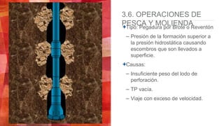 3.6. OPERACIONES DE
PESCA Y MOLIENDATipo: Pegadura por Brote o Reventón
– Presión de la formación superior a
la presión hidrostática causando
escombros que son llevados a
superficie.
Causas:
– Insuficiente peso del lodo de
perforación.
– TP vacía.
– Viaje con exceso de velocidad.
 