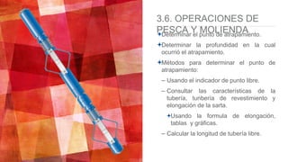 3.6. OPERACIONES DE
PESCA Y MOLIENDADeterminar el punto de atrapamiento.
Determinar la profundidad en la cual
ocurrió el atrapamiento.
Métodos para determinar el punto de
atrapamiento:
– Usando el indicador de punto libre.
– Consultar las características de la
tubería, tunbería de revestimiento y
elongación de la sarta.
Usando la formula de elongación,
tablas y gráficas.
– Calcular la longitud de tubería libre.
 