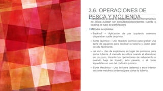 3.6. OPERACIONES DE
PESCA Y MOLIENDAPartiendo de la sarta de trabajo para que las herramientas
de pesca puedan ser ejecutados(discordantes cuerda o
cadena de tubo de perforación).
Métodos aceptables:
– Back-off – Aplicación de par izquierdo mientras
disparaban cable de prima
– Corte Químico – Uso reactivo químico para grabar una
serie de agujeros para debilitar la tubería y poder jalar
de ella fácilmente.
– Jet cut – Uso de explosivos en lugar de químicos para
cortar tubería. A menudo se utiliza cuando el abandono
de un pozo, durante las operaciones de salvamento o
cuando baja de líquido, lodo pesado, o el costo
impedirían un uso del cortador químico.
– Corte Mecánico – Uso de fuera (externo) o en el interior
de corte mecánico (interna) para cortar la tubería.
 