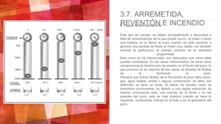 3.7. ARREMETIDA,
REVENTÓN E INCENDIOB. Causa de tipo operacional.
Este tipo de causas, se deben principalmente a descuidos o
falta de conocimientos de lo que puede ocurrir, al meter o sacar
una tubería, el no llenar el pozo cuando se esta sacando o
generar una perdida de fluido al meter muy rápido, así también
durante la perforacion el manejo correcto de la densidad
programada.
Esto como se ha mencionado, son descuidos que como tales
pueden controlarse. En los casos mencionados, se tiene como
consecuencia la disminución de presión en el fondo del pozo, lo
que provoca en la mayoría de los casos, la entrada de fluidos
de la formación al pozo.
Siempre que entren fluidos de la formación al pozo tales como:
gas, agua salada, aceite o alguna combinación de ellos, por
definición se tiene un brote. El efecto de sondeo como se
denomina comúnmente, es debido a una rápida extracción de
tubería, provocando ésta, una succión en el fondo y en las
paredes del pozo, esto es más drástico cuando se tiene lo
siguiente: condiciones criticas en el lodo y en la geometría del
pozo.
 