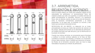 3.7. ARREMETIDA,
REVENTÓN E INCENDIOINDICADORES DE UN POSIBLE BROTE: La detección de un
brote se puede realizar por medio del cuidadoso registro de las
velocidades de perforación, el reconocimiento físico del
material cortado que sale a la superficie, el análisis del lodo de
salida principalmente su densidad, cloruros y su apariencia
física, esto se efectúa cuando se esta en la zona de transición,
entre la formación normalmente presiónada y la sobre
presiónada. Si se logra esto, el reventón no ocurrirá y solo
habrá que aumentar la densidad al lodo.
DETECCION DE UN BROTE: La detección de un brote,
principalmente se tiene por medio del aumento de volumen en
las presas, además del aumento en la velocidad de perforación,
por análisis del fluido que sale del pozo y por al disminución en
la presión de bombeo.
Cuando hay indicios del brote, es conveniente parar el bombeo
y verificar si el lodo continua saliendo en la linea de flote,
cuantificar el volumen que desaloja y si tiende a su incremento,
el pozo debe cerrarse, pues a medida que transcurre el tiempo,
los fluidos de la formación vencerán cada vez mas la carga
hidrostática impuesta por el fluido de perforación.
 