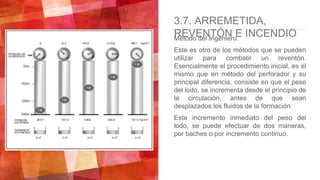 3.7. ARREMETIDA,
REVENTÓN E INCENDIOMétodo del Ingeniero.
Este es otro de los métodos que se pueden
utilizar para combatir un reventón.
Esencialmente el procedimiento inicial, es el
mismo que en método del perforador y su
principal diferencia, consiste en que el peso
del lodo, se incrementa desde el principio de
la circulación, antes de que sean
desplazados los fluidos de la formación.
Este incremento inmediato del peso del
lodo, se puede efectuar de dos maneras,
por baches o por incremento continuo.
 