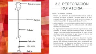 3.2. PERFORACIÓN
ROTATORIA
Equipo Con Sistema Top-Drive.
Ningún uso de llaves de accionamiento manual para la
conexión y quiebre de salida y Bushing kelly en el piso,
mejora la seguridad del entorno, por lo tanto contribuye a la
salud y la seguridad de la operación de perforación.
Automatización y herramienta precisa con las conexiones y
quiebre del sistema del top-drive extendiendo la vida útil de
la tubería de perforación.
En algunos sistemas de accionamiento superiores con altos
mástiles, es posible perforar con tres columnas de soporte
"triples", con una longitud aproximada de 90 pies, lo que
significa menos conexiones, lo que reduce el tiempo de
viaje hasta en un 30% aproximadamente.
La circulación del fluido de perforación durante la marcha
en el agujero por el sistema de accionamiento superior
permite una refrigeración eficaz de la broca protegiendo así
la junta tórica y el diafragma que tienen limitaciones de
temperatura de 150-200 ° C de. Esto reduce la tasa de
fracaso del cojinete y cambios frecuentes de barrenas.
 