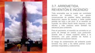 3.7. ARREMETIDA,
REVENTÓN E INCENDIO
Toda arremetida que no pueda ser controlada
termina en reventón, con sus graves
consecuencias de posibles daños personales,
destrucción segura de equipos y hasta posible
pérdida del hoyo o del pozo. Si el reventón se
incendia, los daños físicos serán mayores y más
difíciles y más costosos serán también los
esfuerzos para contenerlo.
Para el yacimiento, el reventón se convierte en un
punto de drenaje sin control, cuya producción
durante días o meses ocasiona daños a la
formación, con gran pérdida de fluidos y
abatimiento de la presión natural.
El riesgo de contaminación del ambiente puede
tornarse muy serio y los daños podrían sumar
pérdidas irreparables y costosísimas.
 