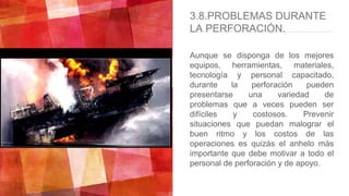3.8.PROBLEMAS DURANTE
LA PERFORACIÓN.
Aunque se disponga de los mejores
equipos, herramientas, materiales,
tecnología y personal capacitado,
durante la perforación pueden
presentarse una variedad de
problemas que a veces pueden ser
difíciles y costosos. Prevenir
situaciones que puedan malograr el
buen ritmo y los costos de las
operaciones es quizás el anhelo más
importante que debe motivar a todo el
personal de perforación y de apoyo.
 